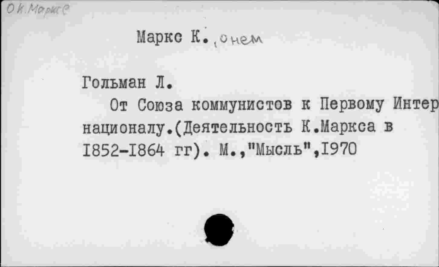 ﻿О к. Мсмс?
Маркс К.^онгм
Гольман Л.
От Союза коммунистов к Первому Интер националу.(Деятельность К.Маркса в 1852-1864 гг). М.,"Мысль”,1970